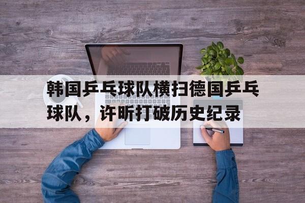 爱游戏在线-韩国乒乓球队横扫德国乒乓球队，许昕打破历史纪录的简单介绍